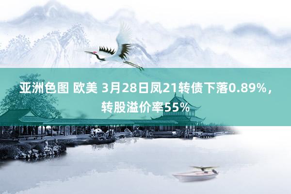 亚洲色图 欧美 3月28日凤21转债下落0.89%，转股溢价率55%