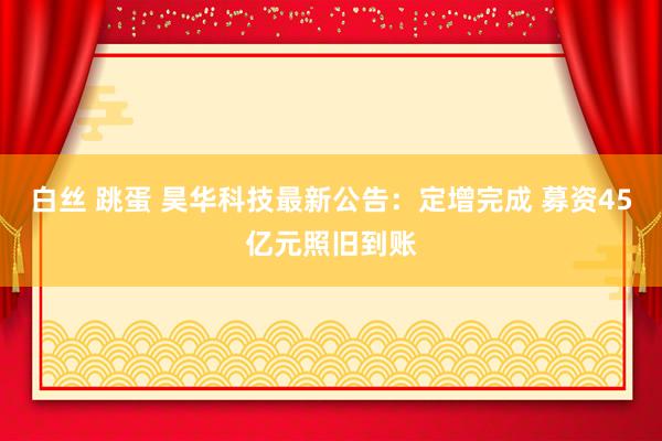 白丝 跳蛋 昊华科技最新公告：定增完成 募资45亿元照旧到账