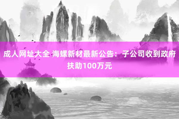 成人网址大全 海螺新材最新公告：子公司收到政府扶助100万元