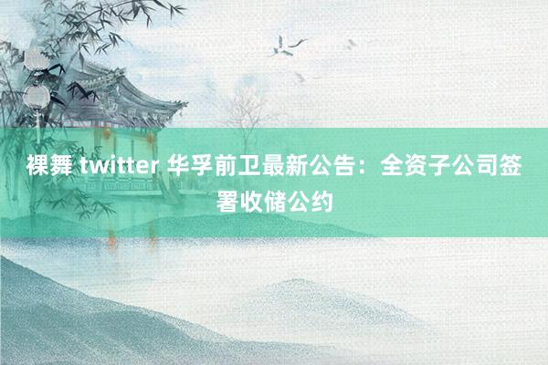 裸舞 twitter 华孚前卫最新公告：全资子公司签署收储公约