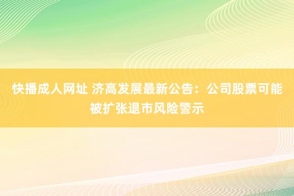 快播成人网址 济高发展最新公告：公司股票可能被扩张退市风险警示