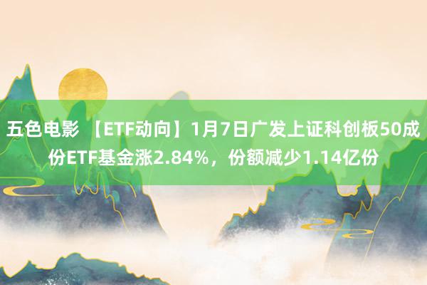 五色电影 【ETF动向】1月7日广发上证科创板50成份ETF基金涨2.84%，份额减少1.14亿份