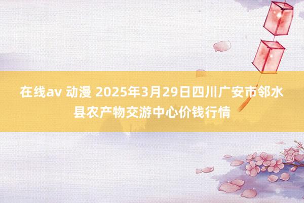在线av 动漫 2025年3月29日四川广安市邻水县农产物交游中心价钱行情
