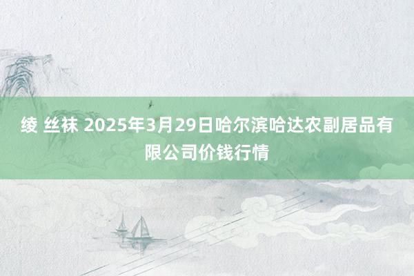 绫 丝袜 2025年3月29日哈尔滨哈达农副居品有限公司价钱行情