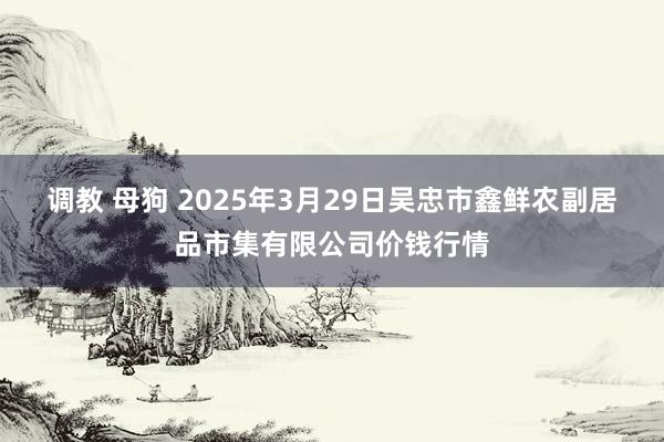 调教 母狗 2025年3月29日吴忠市鑫鲜农副居品市集有限公司价钱行情