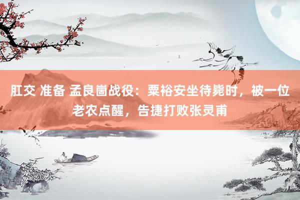 肛交 准备 孟良崮战役：粟裕安坐待毙时，被一位老农点醒，告捷打败张灵甫