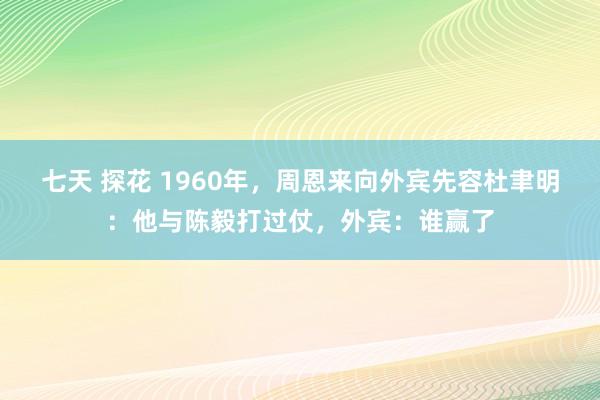 七天 探花 1960年，周恩来向外宾先容杜聿明：他与陈毅打过仗，外宾：谁赢了