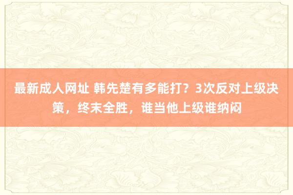 最新成人网址 韩先楚有多能打？3次反对上级决策，终末全胜，谁当他上级谁纳闷