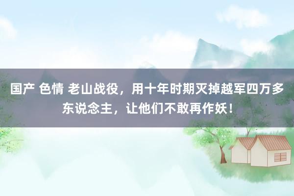 国产 色情 老山战役，用十年时期灭掉越军四万多东说念主，让他们不敢再作妖！