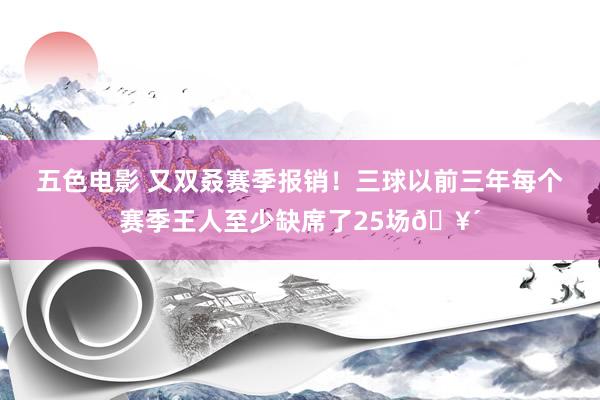 五色电影 又双叒赛季报销！三球以前三年每个赛季王人至少缺席了25场🥴