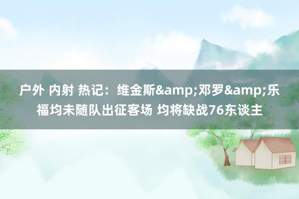 户外 内射 热记：维金斯&邓罗&乐福均未随队出征客场 均将缺战76东谈主