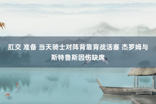 肛交 准备 当天骑士对阵背靠背战活塞 杰罗姆与斯特鲁斯因伤缺席