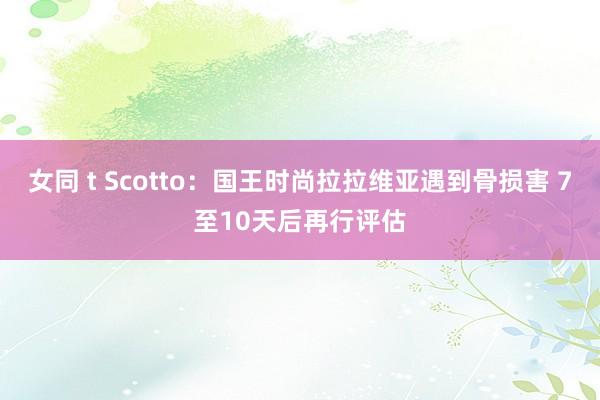 女同 t Scotto：国王时尚拉拉维亚遇到骨损害 7至10天后再行评估
