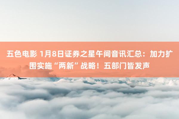 五色电影 1月8日证券之星午间音讯汇总：加力扩围实施“两新”战略！五部门皆发声