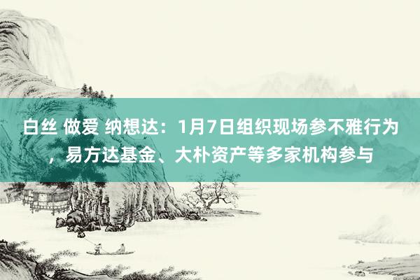 白丝 做爱 纳想达：1月7日组织现场参不雅行为，易方达基金、大朴资产等多家机构参与