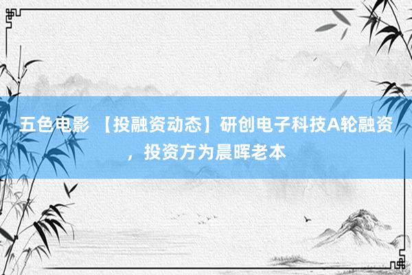 五色电影 【投融资动态】研创电子科技A轮融资，投资方为晨晖老本
