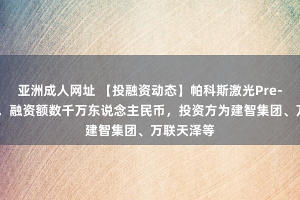 亚洲成人网址 【投融资动态】帕科斯激光Pre-A+轮融资，融资额数千万东说念主民币，投资方为建智集团、万联天泽等