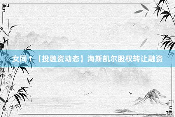 女同 t 【投融资动态】海斯凯尔股权转让融资