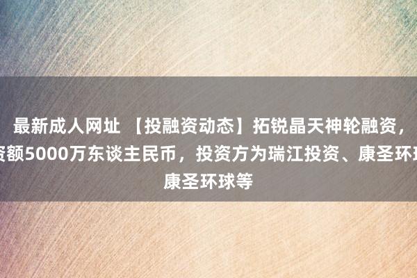 最新成人网址 【投融资动态】拓锐晶天神轮融资，融资额5000万东谈主民币，投资方为瑞江投资、康圣环球等