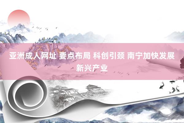 亚洲成人网址 要点布局 科创引颈 南宁加快发展新兴产业