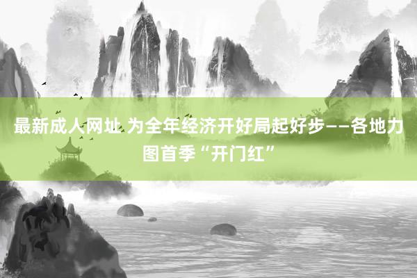 最新成人网址 为全年经济开好局起好步——各地力图首季“开门红”