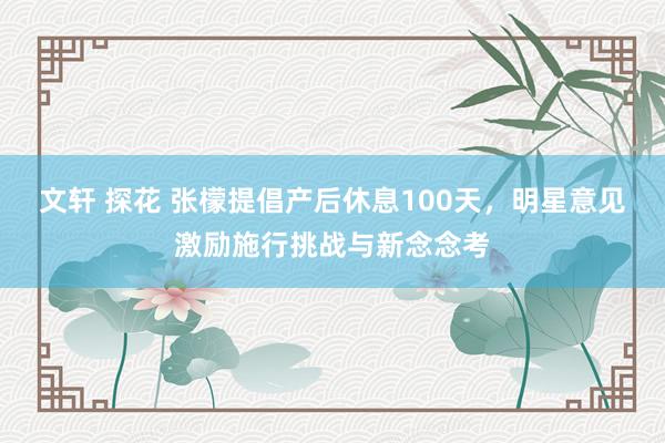 文轩 探花 张檬提倡产后休息100天，明星意见激励施行挑战与新念念考
