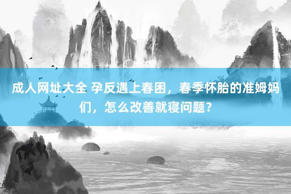 成人网址大全 孕反遇上春困，春季怀胎的准姆妈们，怎么改善就寝问题？