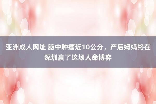 亚洲成人网址 脑中肿瘤近10公分，产后姆妈终在深圳赢了这场人命博弈
