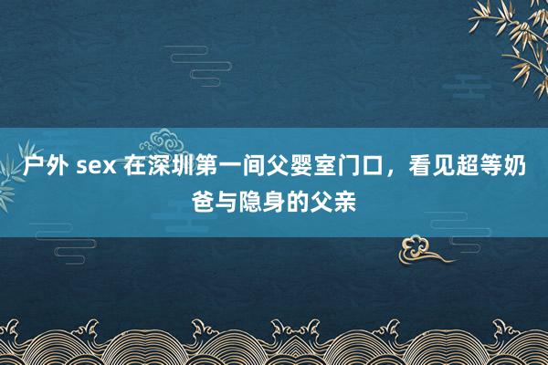 户外 sex 在深圳第一间父婴室门口，看见超等奶爸与隐身的父亲