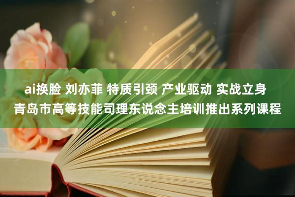 ai换脸 刘亦菲 特质引颈 产业驱动 实战立身 青岛市高等技能司理东说念主培训推出系列课程
