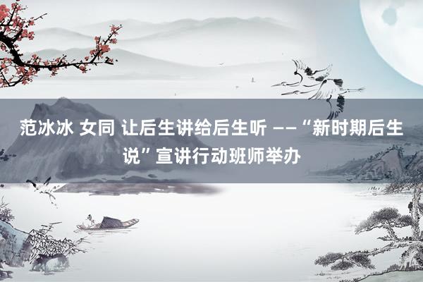 范冰冰 女同 让后生讲给后生听 ——“新时期后生说”宣讲行动班师举办