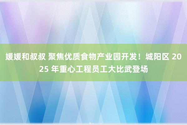 媛媛和叔叔 聚焦优质食物产业园开发！城阳区 2025 年重心工程员工大比武登场