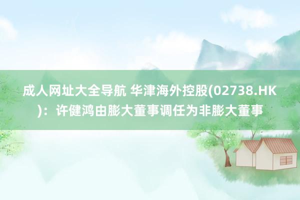 成人网址大全导航 华津海外控股(02738.HK)：许健鸿由膨大董事调任为非膨大董事