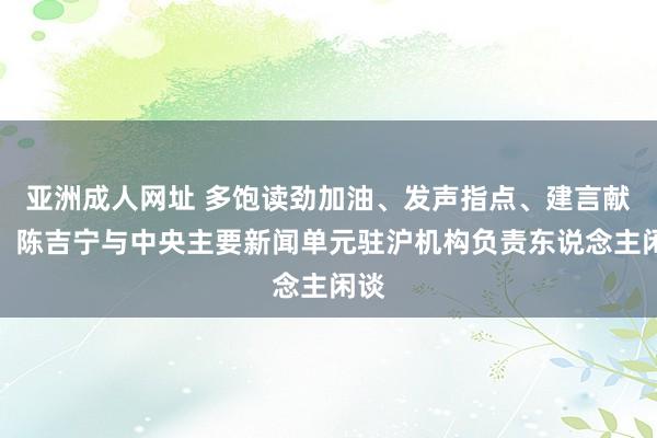 亚洲成人网址 多饱读劲加油、发声指点、建言献计！陈吉宁与中央主要新闻单元驻沪机构负责东说念主闲谈