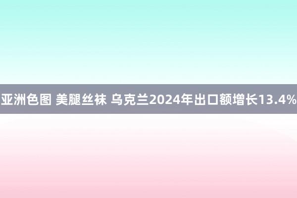 亚洲色图 美腿丝袜 乌克兰2024年出口额增长13.4%
