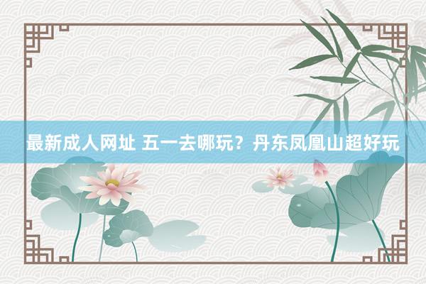 最新成人网址 五一去哪玩？丹东凤凰山超好玩