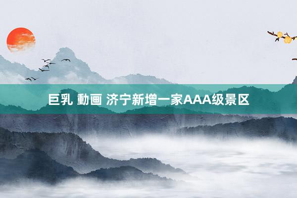 巨乳 動画 济宁新增一家AAA级景区