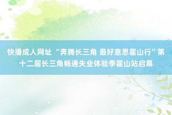 快播成人网址 “奔腾长三角 最好意思霍山行”第十二届长三角畅通失业体验季霍山站启幕