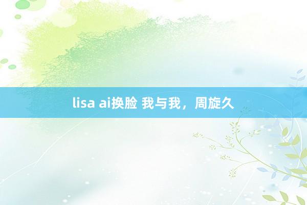 lisa ai换脸 我与我，周旋久
