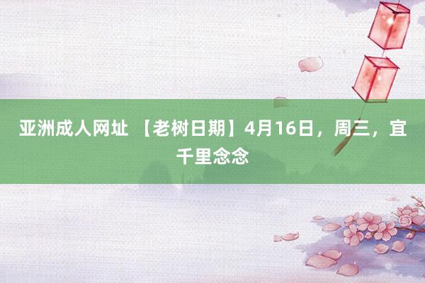 亚洲成人网址 【老树日期】4月16日，周三，宜千里念念