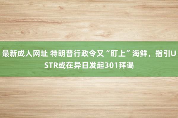 最新成人网址 特朗普行政令又“盯上”海鲜，指引USTR或在异日发起301拜谒