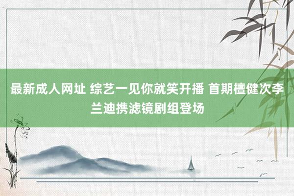 最新成人网址 综艺一见你就笑开播 首期檀健次李兰迪携滤镜剧组登场