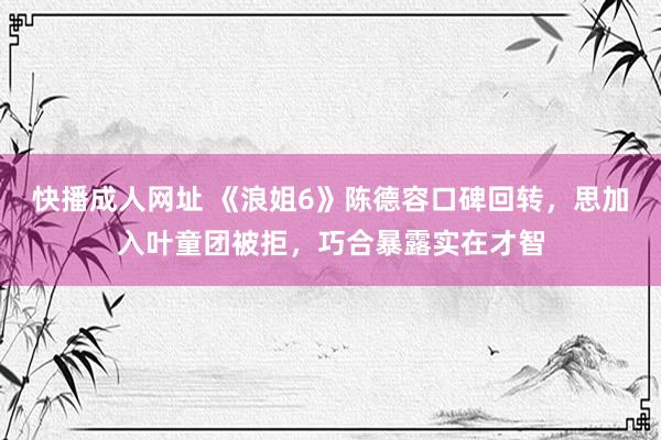 快播成人网址 《浪姐6》陈德容口碑回转，思加入叶童团被拒，巧合暴露实在才智