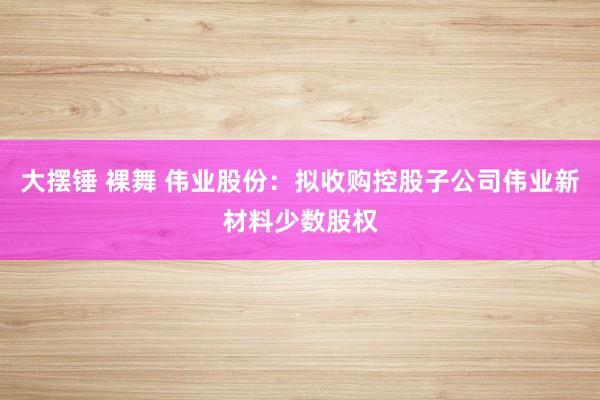 大摆锤 裸舞 伟业股份：拟收购控股子公司伟业新材料少数股权