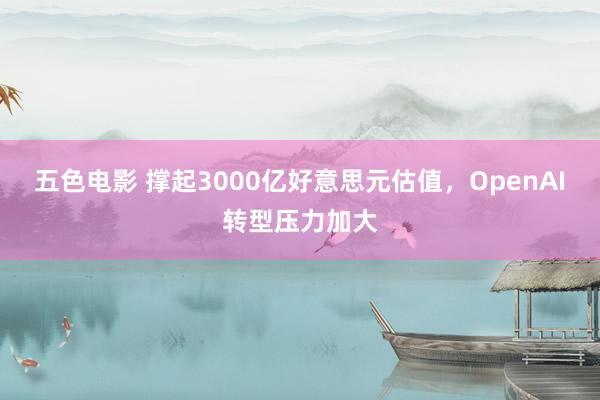 五色电影 撑起3000亿好意思元估值，OpenAI转型压力加大