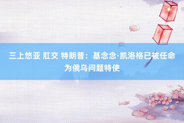 三上悠亚 肛交 特朗普：基念念·凯洛格已被任命为俄乌问题特使