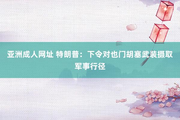 亚洲成人网址 特朗普：下令对也门胡塞武装摄取军事行径