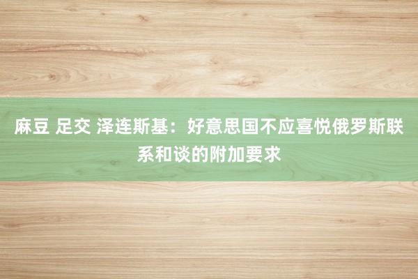 麻豆 足交 泽连斯基：好意思国不应喜悦俄罗斯联系和谈的附加要求