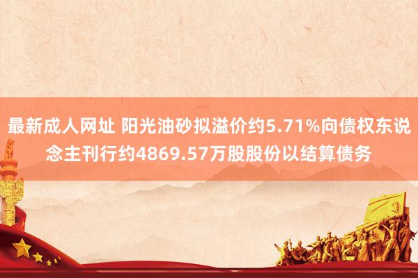 最新成人网址 阳光油砂拟溢价约5.71%向债权东说念主刊行约4869.57万股股份以结算债务
