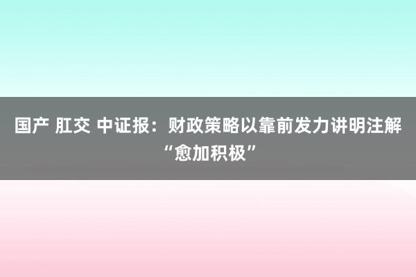 国产 肛交 中证报：财政策略以靠前发力讲明注解“愈加积极”